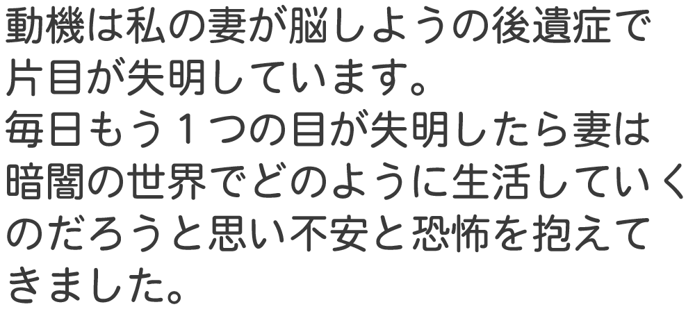 動機は私の妻が脳しようの後遺症で 片目が失明しています。 毎日もう１つの目が失明したら妻は 暗闇の世界でどのように生活していく