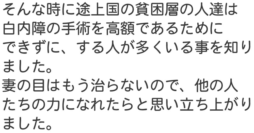 そんな時に途上国の貧困層の人達は 白内障の手術を高額であるために できずに、する人が多くいる事を知り ました。 妻の目はもう治