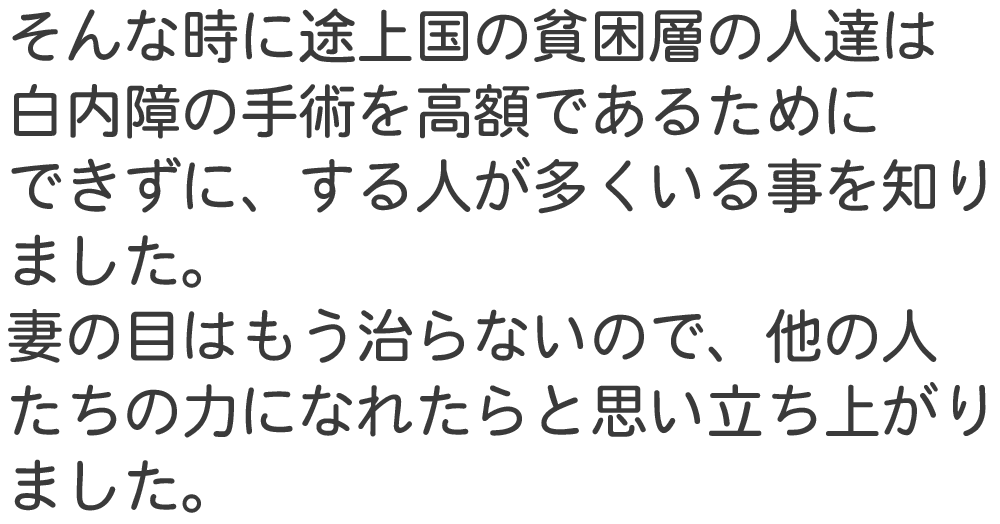そんな時に途上国の貧困層の人達は 白内障の手術を高額であるために できずに、する人が多くいる事を知り ました。 妻の目はもう治