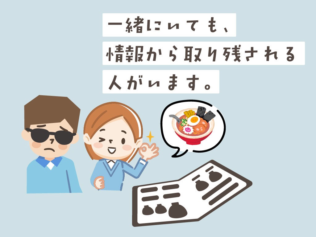 図解3。飲食店で、晴眼者と視覚障害者が二人でいる場面を想像してください。晴眼者が先にメニューを見て、その内容を視覚障害者に伝えるので、どうしても視覚障害者が情報を受け取るのはワンテンポ遅れてしまいます。