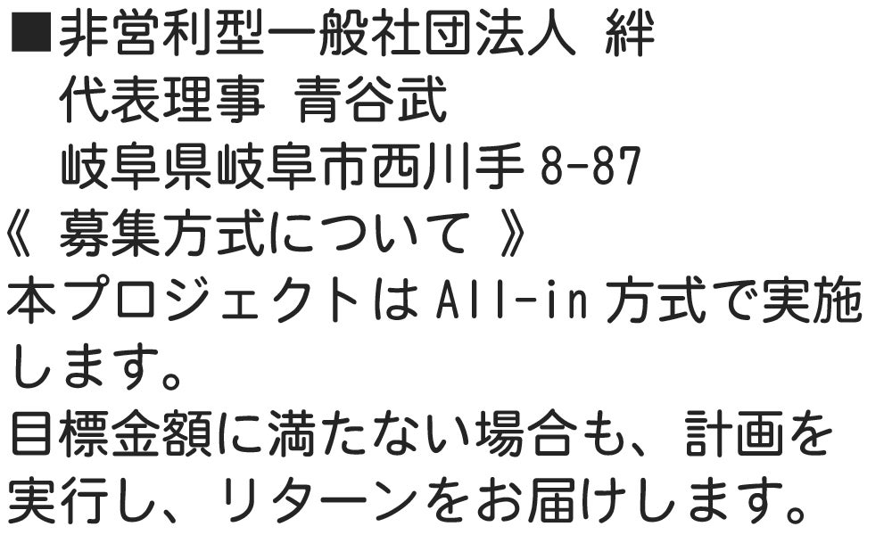 ■非営利型一般社団法人 絆 　代表理事 青谷武 　岐阜県岐阜市西川手8-87 《 募集方式について 》 本プロジェクトはAll-in方式で実施します。目標金額に満たない場合も、計画を実行し、リターンをお届けします。