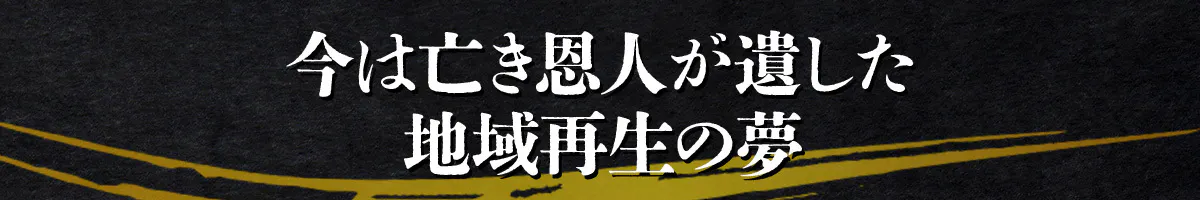 今は亡き恩人が遺した地域再生の夢