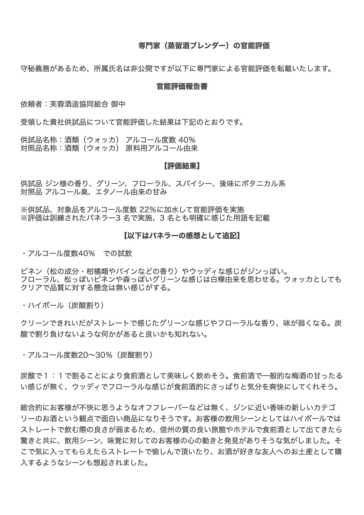 専門家(蒸留酒ブレンダー)の官能評価 守秘義務があるため、所属氏名は非公開ですが以下に専門家による官能評価を転載いたします。 官能評価報告書 依頼者:芙蓉酒造協同組合 御中 受領した貴社供試品について官能評価した結果は下記のとおりです。 供試品名称:酒類(ウォッカ) アルコール度数 40% 対照品名称:酒類(ウォッカ) 原料用アルコール由来 【評価結果】 供試品 ジン様の香り、グリーン、フローラル、スパイシー、後味にボタニカル系 対照品 アルコール臭、エタノール由来の甘み ※供試品、対象品をアルコール度数 22%に加水して官能評価を実施 ※評価は訓練されたパネラー3 名で実施、3 名とも明確に感じた用語を記載 【以下はパネラーの感想として追記】 ・アルコール度数40% での試飲 ピネン(松の成分・柑橘類やパインなどの香り)やウッディな感じがジンっぽい。 フローラル、松っぽいピネンや森っぽいグリーンな感じは白樺由来を思わせる。ウォッカとしても クリアで品質に対する懸念は無い感じがする。 ・ハイボール(炭酸割り) クリーンできれいだがストレートで感じたグリーンな感じやフローラルな香り、味が弱くなる。炭 酸で割り負けないような何かがあると良いかも知れない。 ・アルコール度数20~30%(炭酸割り) 炭酸で1:1で割ることにより食前酒として美味しく飲めそう。食前酒で一般的な梅酒の甘ったる い感じが無く、ウッディでフローラルな感じが食前酒的にさっぱりと気分を爽快にしてくれそう。 総合的にお客様が不快に思うようなオフフレーバーなどは無く、ジンに近い香味の新しいカテゴ リーのお酒という観点で面白い商品になりそうです。お客様の飲用シーンとしてはハイボールでは ストレートで飲む際の良さが弱まるため、信州の質の良い旅館やホテルで食前酒として出てきたら 驚きと共に、飲用シーン、味覚に対してのお客様の心の動きと発見がありそうな気がしました。そ こで気に入ってもらえたらストレートで愉しんで頂いたり、お酒が好きな友人へのお土産として購 入するようなシーンも想起されました。
