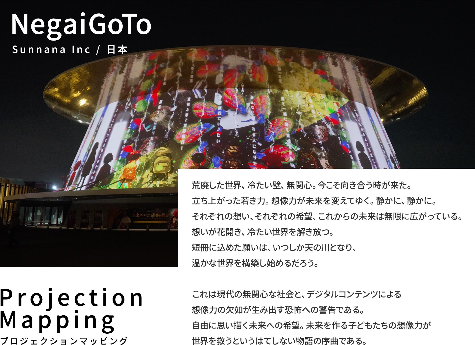 NegaiGoTo Sunnana Inc / 日本 荒廃した世界、冷たい壁、無関心。今こそ向き合う時が来た。立ち上がった若き力。想像力が未来を変えてゆく。静かに、静かに。それぞれの想い、それぞれの希望、これからの未来は無限に広がっている。想いが花開き、冷たい世界を解き放つ。短冊に込めた願いは、いつしか天の川となり、温かな世界を構築し始めるだろう。  これは現代の無関心な社会と、デジタルコンテンツによる想像力の欠如が生み出す恐怖への警告である。自由に思い描く未来への希望。未来を作る子どもたちの想像力が世界を救うというはてしない物語の序曲である。