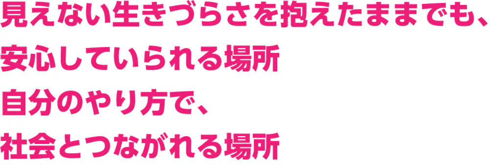 見えない生きづらさを抱えたままでも、 安心していられる場所 自分のやり方で、 社会とつながれる場所