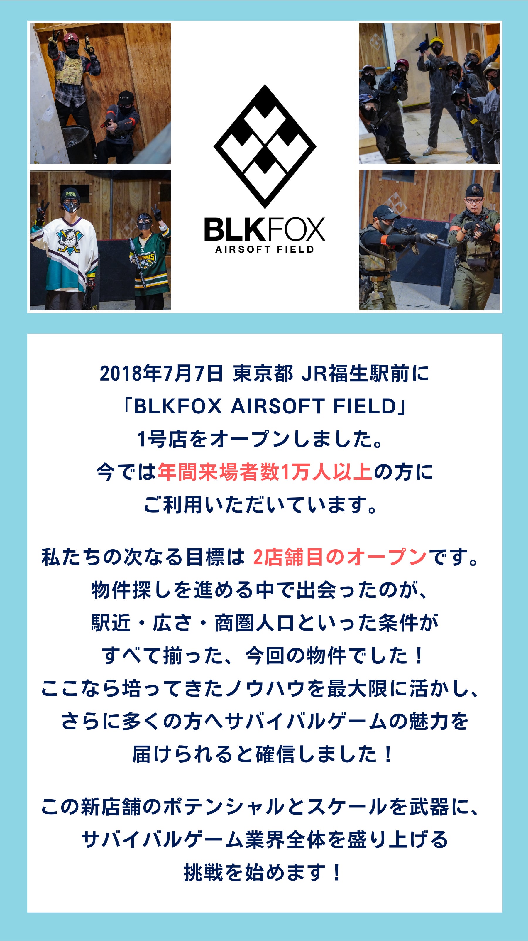 2018年7月7日 東京都 JR福生駅前に 「BLKFOX AIRSOFT FIELD」 1号店をオープンしました。 今では年間来場者数1万人以上の方に ご利用いただいています。私たちの次なる目標は 2店舗目のオープンです。 物件探しを進める中で出会ったのが、 駅近・広さ・商圏人口といった条件が すべて揃った、今回の物件でした！ ここなら培ってきたノウハウを最大限に活かし、 さらに多くの方へサバイバルゲームの魅力を 届けられると確信しました！この新店舗のポテンシャルとスケールを武器に、 サバイバルゲーム業界全体を盛り上げる 挑戦を始めます！