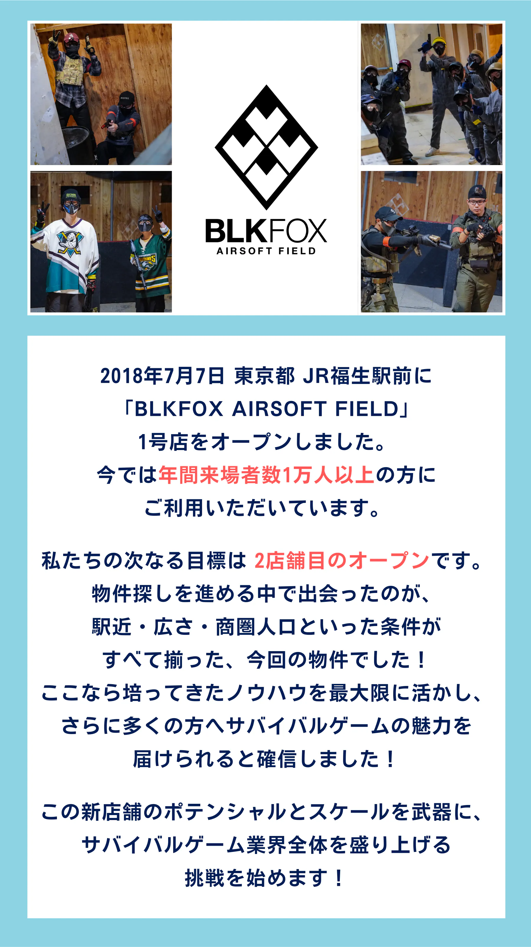 2018年7月7日 東京都 JR福生駅前に 「BLKFOX AIRSOFT FIELD」 1号店をオープンしました。 今では年間来場者数1万人以上の方に ご利用いただいています。私たちの次なる目標は 2店舗目のオープンです。 物件探しを進める中で出会ったのが、 駅近・広さ・商圏人口といった条件が すべて揃った、今回の物件でした! ここなら培ってきたノウハウを最大限に活かし、 さらに多くの方へサバイバルゲームの魅力を 届けられると確信しました!この新店舗のポテンシャルとスケールを武器に、 サバイバルゲーム業界全体を盛り上げる 挑戦を始めます!