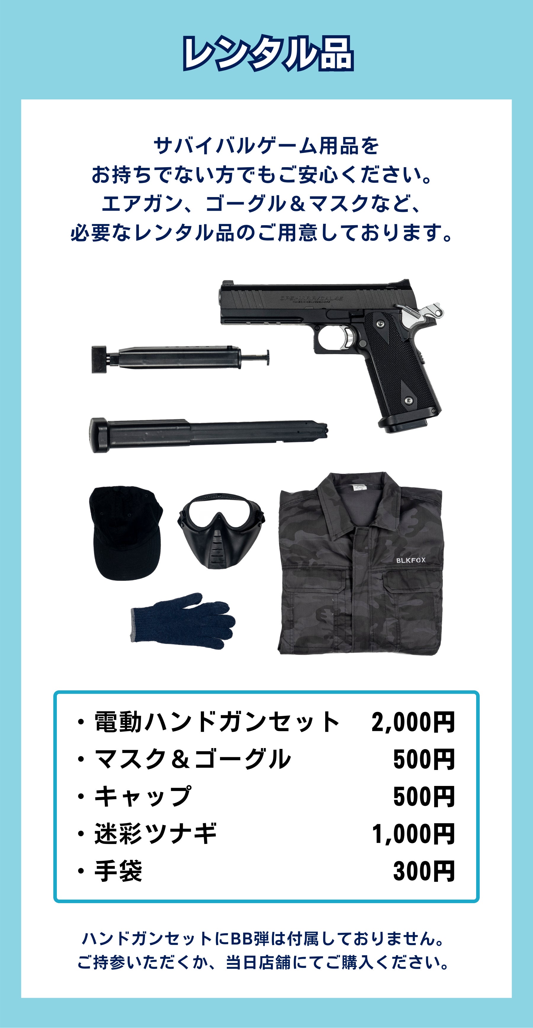 サバイバルゲーム用品を お持ちでない方でもご安心ください。 エアガン、ゴーグル&マスクなど、 必要なレンタル品のご用意しております。ハンドガンセットにBB弾は付属しておりません。 ご持参いただくか、当日店舗にてご購入ください。