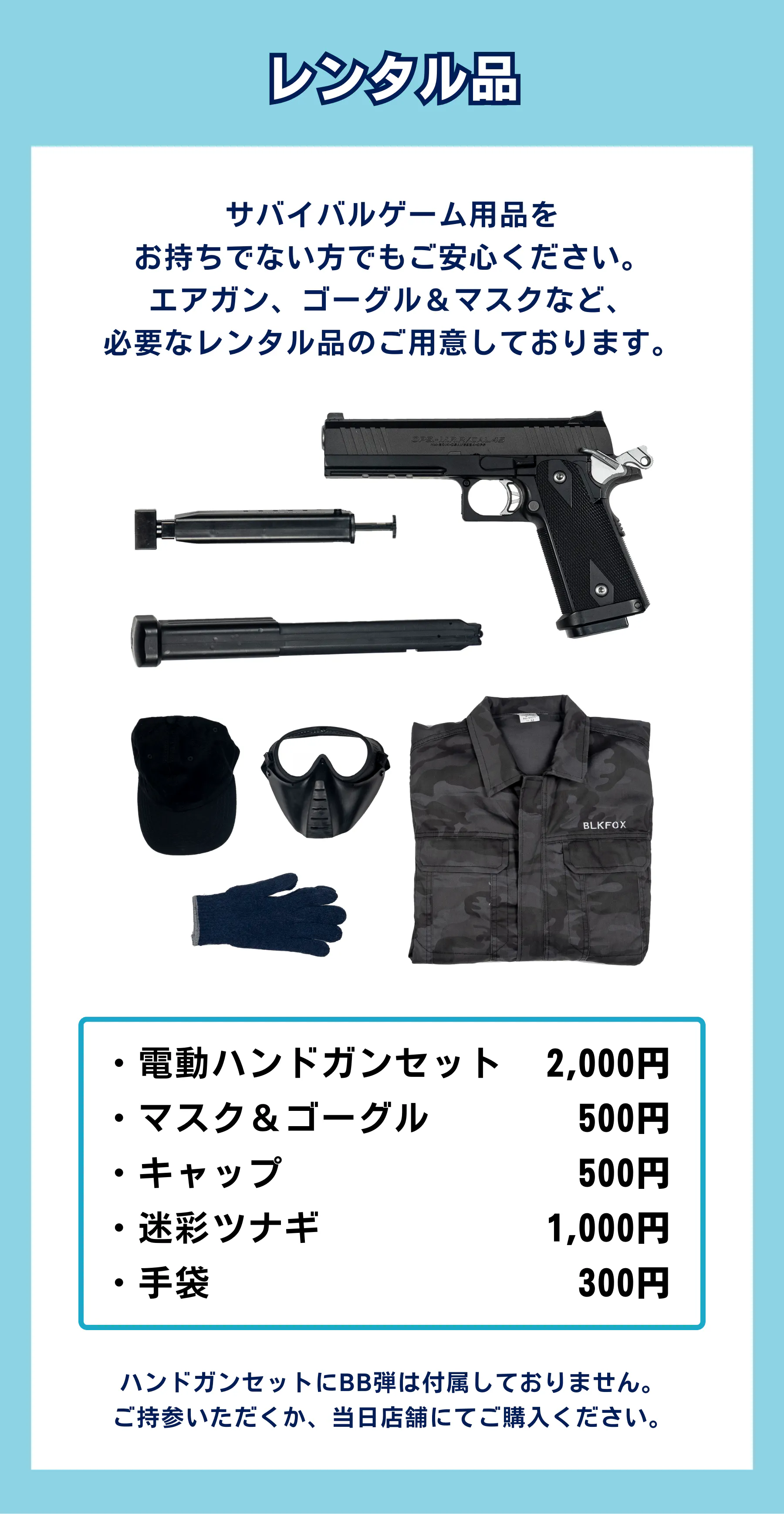 サバイバルゲーム用品を お持ちでない方でもご安心ください。 エアガン、ゴーグル&マスクなど、 必要なレンタル品のご用意しております。ハンドガンセットにBB弾は付属しておりません。 ご持参いただくか、当日店舗にてご購入ください。