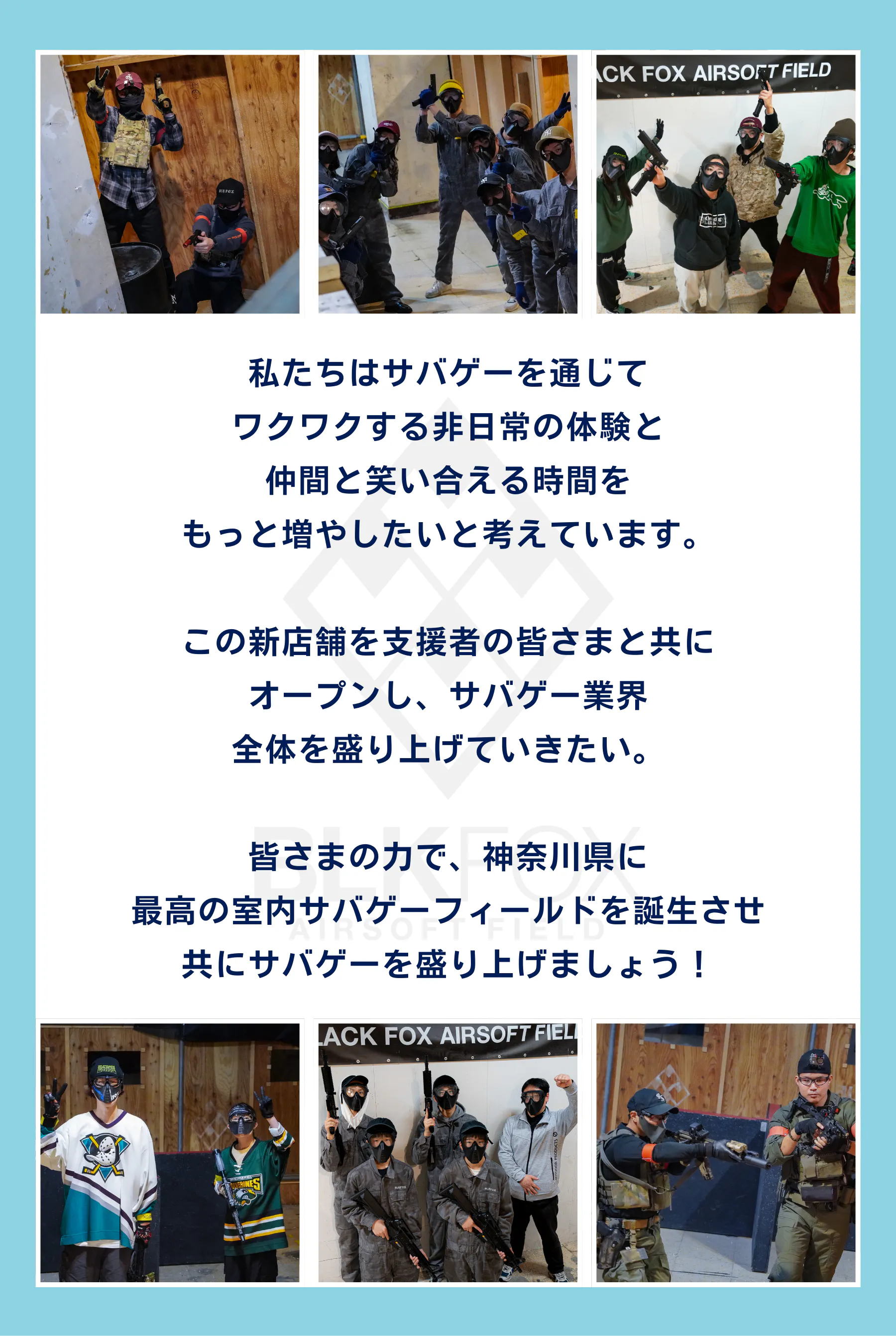 最後に、私たちはサバゲーを通じて ワクワクする非日常の体験と 仲間と笑い合える時間を もっと増やしたいと考えています。  この新店舗を支援者の皆さまと共に オープンし、サバゲー業界 全体を盛り上げていきたい。  皆さまの力で、神奈川県に 最高の室内サバゲーフィールドを誕生させ 共にサバゲーを盛り上げましょう！