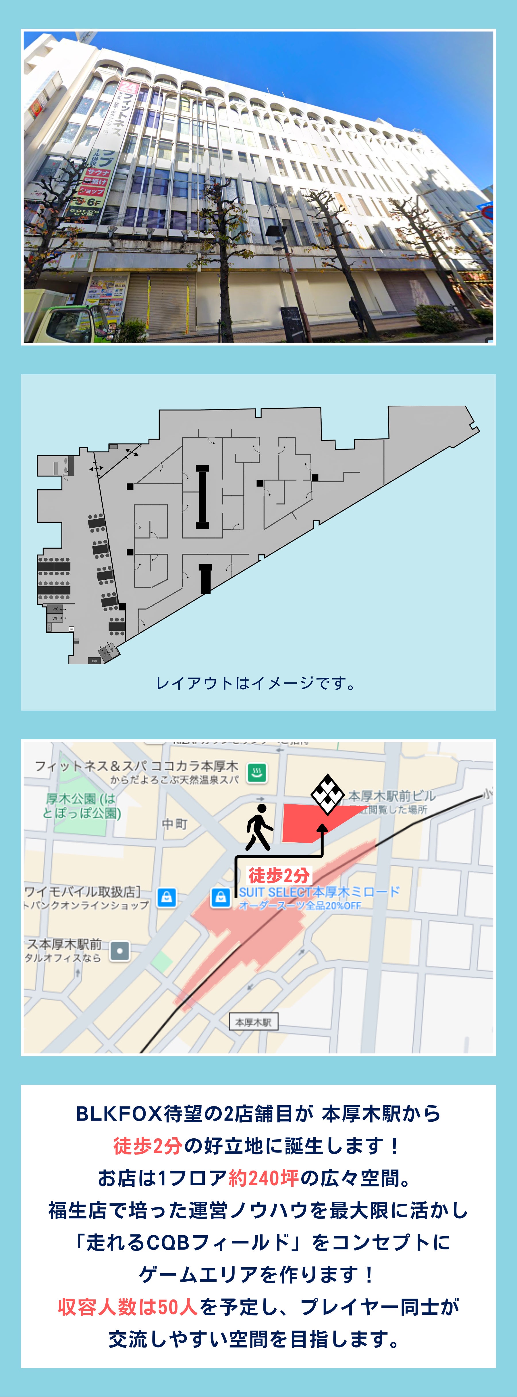 BLKFOX待望の2店舗目が 本厚木駅から 徒歩2分の好立地に誕生します！ お店は1フロア約240坪の広々空間。 福生店で培った運営ノウハウを最大限に活かし 「走れるCQBフィールド」をコンセプトに ゲームエリアを作ります！ 収容人数は50人を予定し、プレイヤー同士が 交流しやすい空間を目指します。