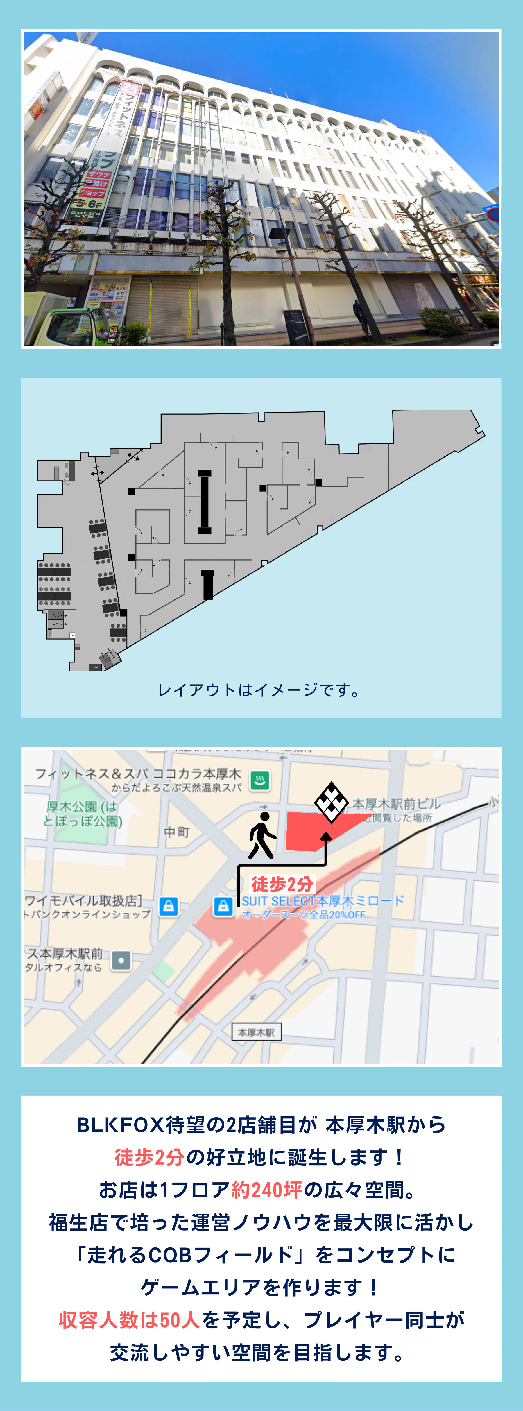 BLKFOX待望の2店舗目が 本厚木駅から 徒歩2分の好立地に誕生します！ お店は1フロア約240坪の広々空間。 福生店で培った運営ノウハウを最大限に活かし 「走れるCQBフィールド」をコンセプトに ゲームエリアを作ります！ 収容人数は50人を予定し、プレイヤー同士が 交流しやすい空間を目指します。