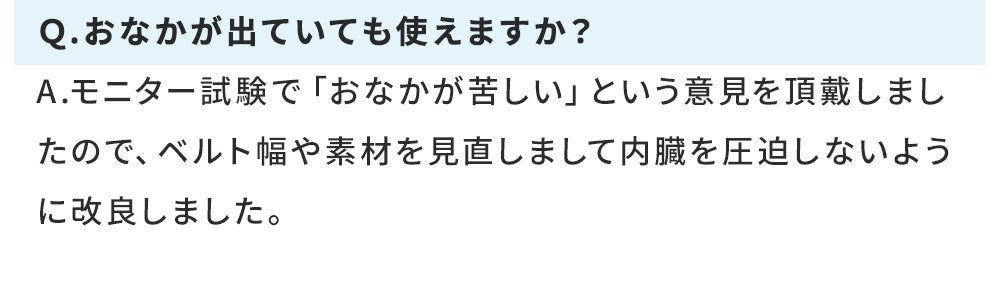 Q.おなかが出ていても使えますか? A.モニター試験で「おなかが苦しい」という意見を頂戴しましたので、ベルト幅や素材を見直しまして内臓を圧迫しないように改良しました。