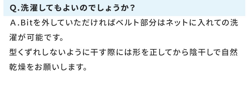Ｑ.洗濯してもよいのでしょうか？ Ａ.Bitを外していただければベルト部分はネットに入れての洗濯が可能です。 型くずれしないように干す際には形を正してから陰干しで自然乾燥をお願いします。