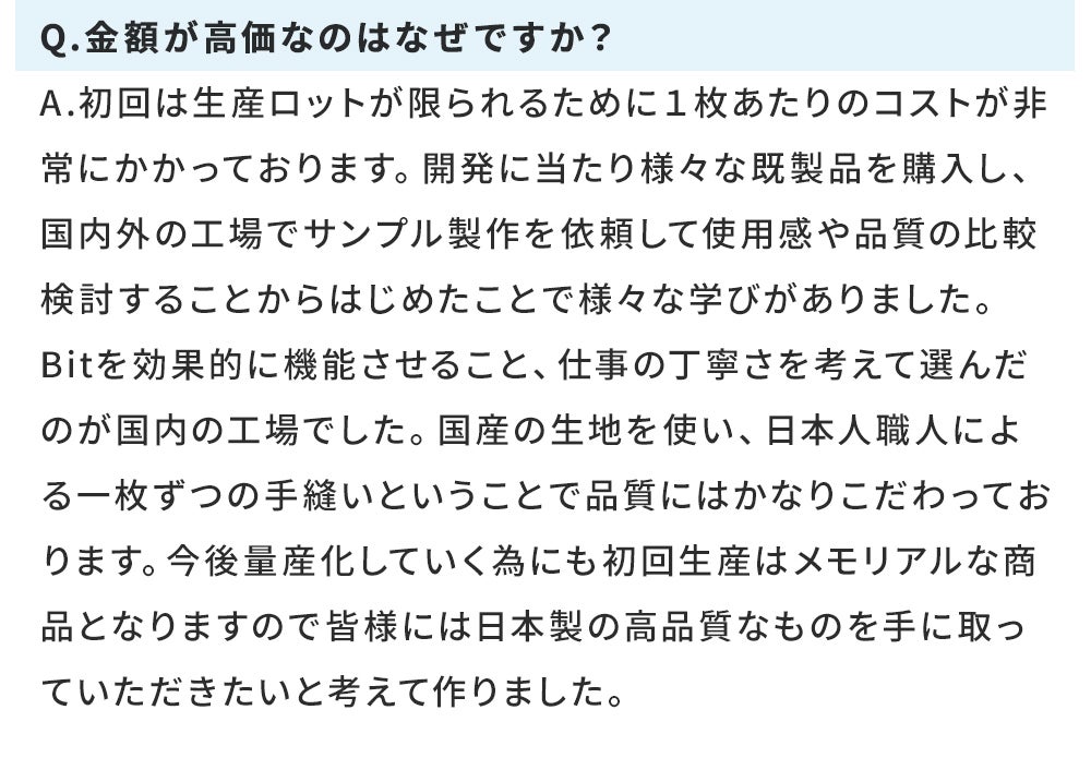 Q.金額が高価なのはなぜですか？ A.初回は生産ロットが限られるために１枚あたりのコストが非常にかかっております。開発に当たり様々な既製品を購入し、国内外の工場でサンプル製作を依頼して使用感や品質の比較検討することからはじめたことで様々な学びがありました。 Bitを効果的に機能させること、仕事の丁寧さを考えて選んだのが国内の工場でした。国産の生地を使い、日本人職人による一枚ずつの手縫いということで品質にはかなりこだわっております。今後量産化していく為にも初回生産はメモリアルな商品となりますので皆様には日本製の高品質なものを手に取っていただきたいと考えて作りました。