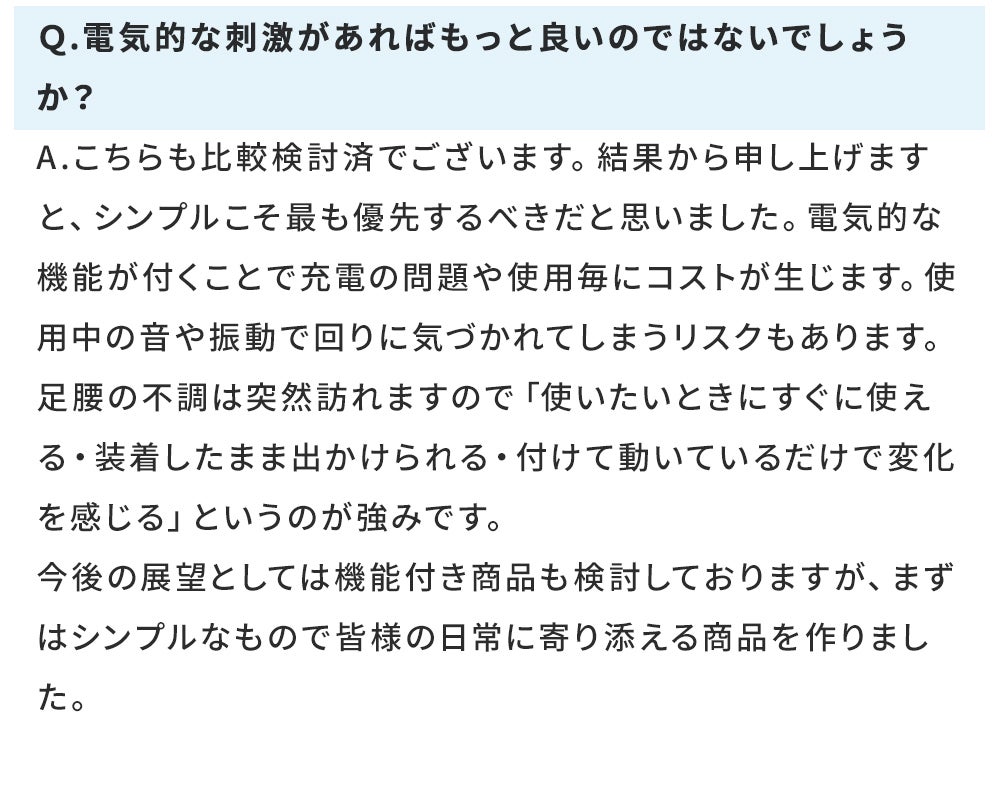 Ｑ.電気的な刺激があればもっと良いのではないでしょうか？ A.こちらも比較検討済でございます。結果から申し上げますと、シンプルこそ最も優先するべきだと思いました。電気的な機能が付くことで充電の問題や使用毎にコストが生じます。使用中の音や振動で回りに気づかれてしまうリスクもあります。 足腰の不調は突然訪れますので「使いたいときにすぐに使える・装着したまま出かけられる・付けて動いているだけで変化を感じる」というのが強みです。 今後の展望としては機能付き商品も検討しておりますが、まずはシンプルなもので皆様の日常に寄り添える商品を作りました。