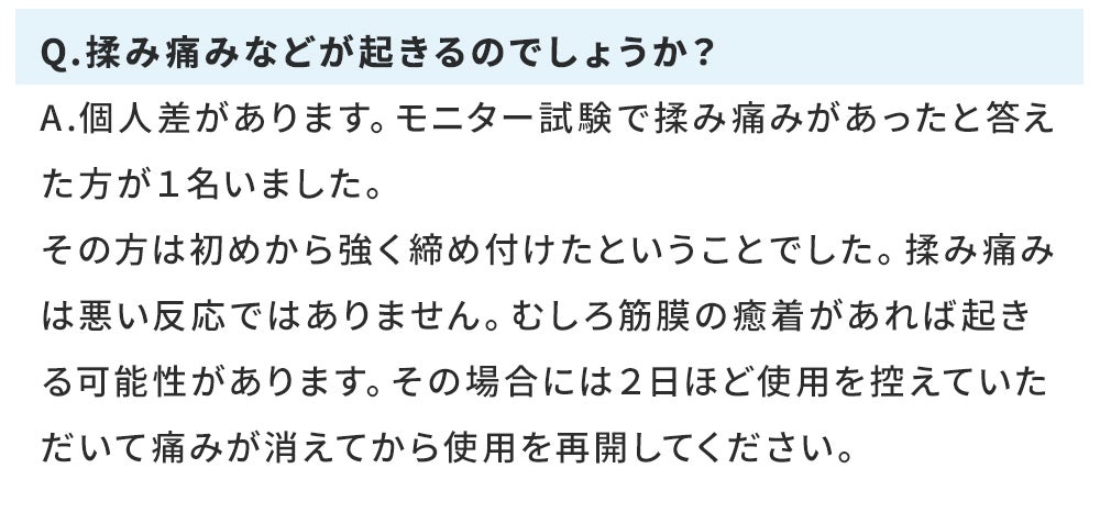 Q.揉み痛みなどが起きるのでしょうか？ A.個人差があります。モニター試験で揉み痛みがあったと答えた方が１名いました。 その方は初めから強く締め付けたということでした。揉み痛みは悪い反応ではありません。むしろ筋膜の癒着があれば起きる可能性があります。その場合には２日ほど使用を控えていただいて痛みが消えてから使用を再開してください。