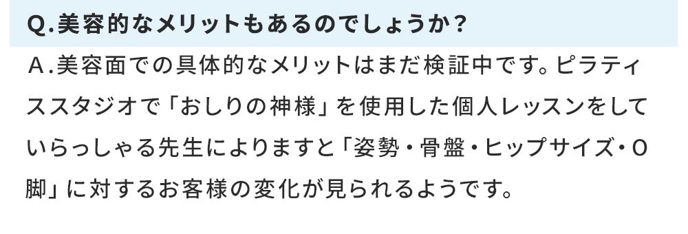 Q.美容的なメリットもあるのでしょうか? A.美容面での具体的なメリットはまだ検証中です。ピラティススタジオで「おしりの神様」を使用した個人レッスンをしていらっしゃる先生によりますと「姿勢・骨盤・ヒップサイズ・O脚」に対するお客様の変化が見られるようです。
