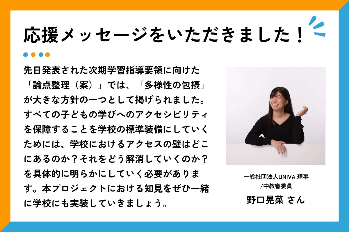 「応援メッセージをいただきました！」の見出しとともに、一般社団法人UNIVA 理事/中教審委員　野口晃菜さんの上半身の写真と応援コメントが掲載されている。黒い長袖のトップスを着た野口さんが、白い背景の前で笑顔を見せながら座っている。片手は机の上に置き、もう一方の手を軽く上げてリラックスした雰囲気を表している。コメント全文は以下の通り： 「先日発表された次期学習指導要領に向けた「論点整理（案）」では、「多様性の包摂」が大きな方針の一つとして掲げられました。すべての子どもの学びへのアクセシビリティを保障することを学校の標準装備にしていくためには、学校におけるアクセスの壁はどこにあるのか？それをどう解消していくのか？を具体的に明らかにしていく必要があります。本プロジェクトにおける知見をぜひ一緒に学校にも実装していきましょう」