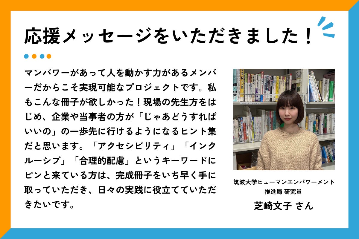 「応援メッセージをいただューマンエンパワーメント推進局の芝崎さんの顔写真と応援コメントが掲載されている。コメント全きました！」の見出しとともに、筑波大学ヒ文は以下の通り：マンパワーがあって人を動かす力があるメンバーだからこそ実現可能なプロジェクトです。私もこんな冊子が欲しかった！現場の先生方をはじめ、企業や当事者の方が「じゃあどうすればいいの」の一歩先に行けるようになるヒント集だと思います。「アクセシビリティ」「インクルーシブ」「合理的配慮」というキーワードにピンと来ている方は、完成冊子をいち早く手に取っていただき、日々の実践に役立てていただきたいです。」