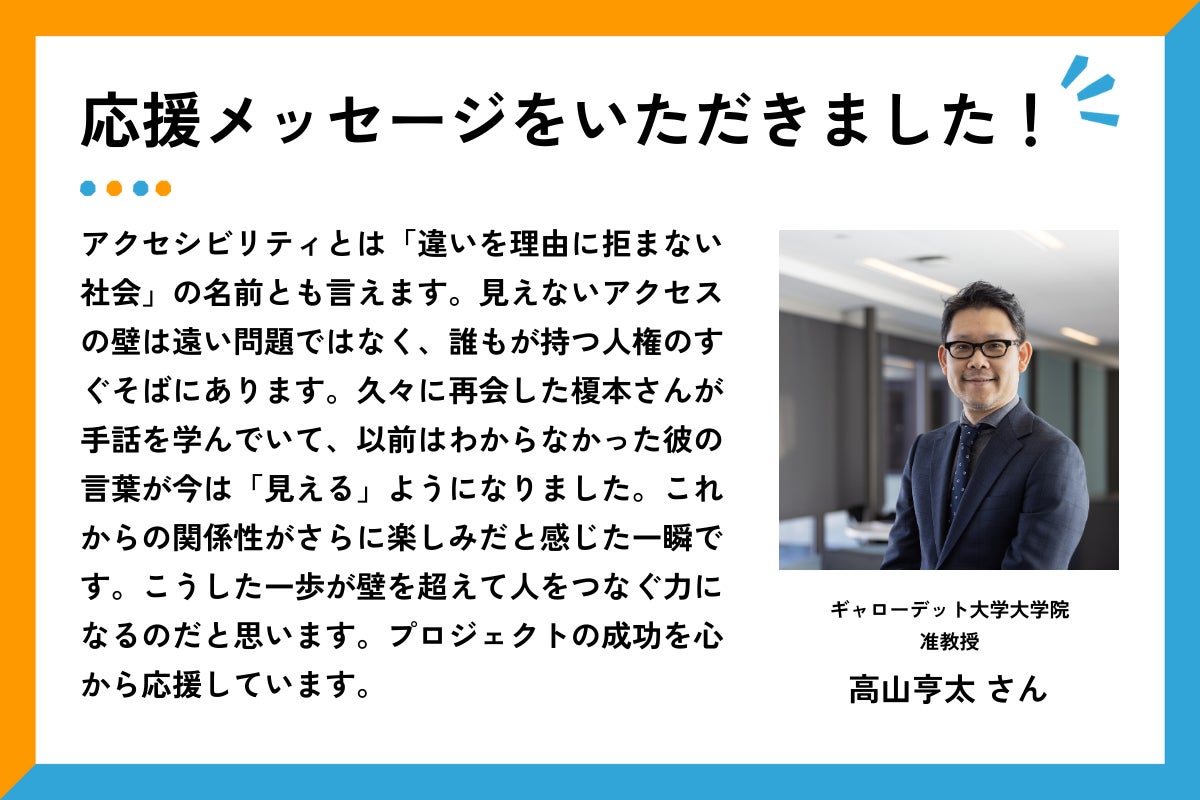 応援メッセージをいただきました、というタイトルと応援メッセージ文章。右側には、スーツにネクタイを着用した高山さんが、室内の窓際で腕を組んで微笑んでいる。  メッセージ全文は以下の通り： 「アクセシビリティとは「違いを理由に拒まない社会」の名前とも言えます。見えないアクセスの壁は遠い問題ではなく、誰もが持つ人権のすぐそばにあります。久々に再会した榎本さんが手話を学んでいて、以前はわからなかった彼の言葉が今は「見える」ようになりました。これからの関係性がさらに楽しみだと感じた一瞬です。こうした一歩が壁を超えて人をつなぐ力になるのだと思います。プロジェクトの成功を心から応援しています。」