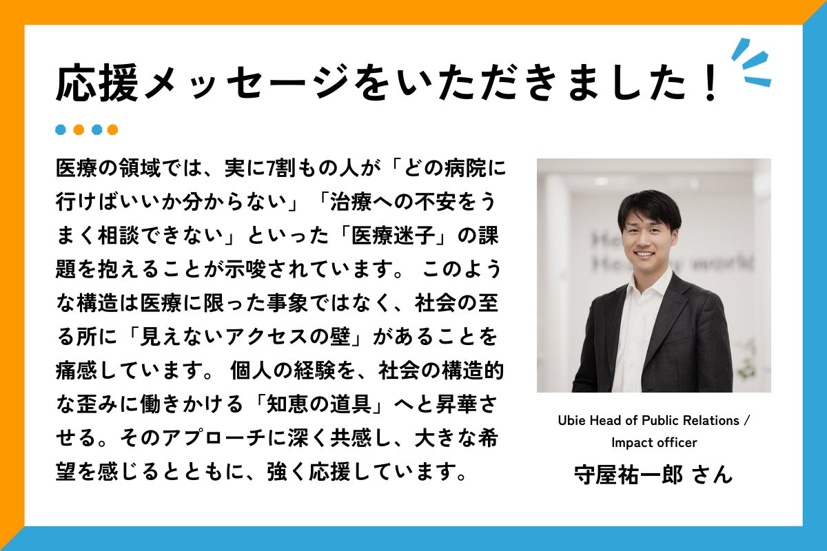 応援メッセージをいただきました、というタイトルと応援メッセージ文章。右側には、白い壁の室内で、濃いグレーのスーツに白いシャツを着た守屋さんが正面を向いて笑顔で立っている。  メッセージ全文は以下の通り： 「医療の領域では、実に7割もの人が「どの病院に行けばいいか分からない」「治療への不安をうまく相談できない」といった「医療迷子」の課題を抱えることが示唆されています。 このような構造は医療に限った事象ではなく、社会の至る所に「見えないアクセスの壁」があることを痛感しています。 個人の経験を、社会の構造的な歪みに働きかける「知恵の道具」へと昇華させる。そのアプローチに深く共感し、大きな希望を感じるとともに、強く応援しています。」