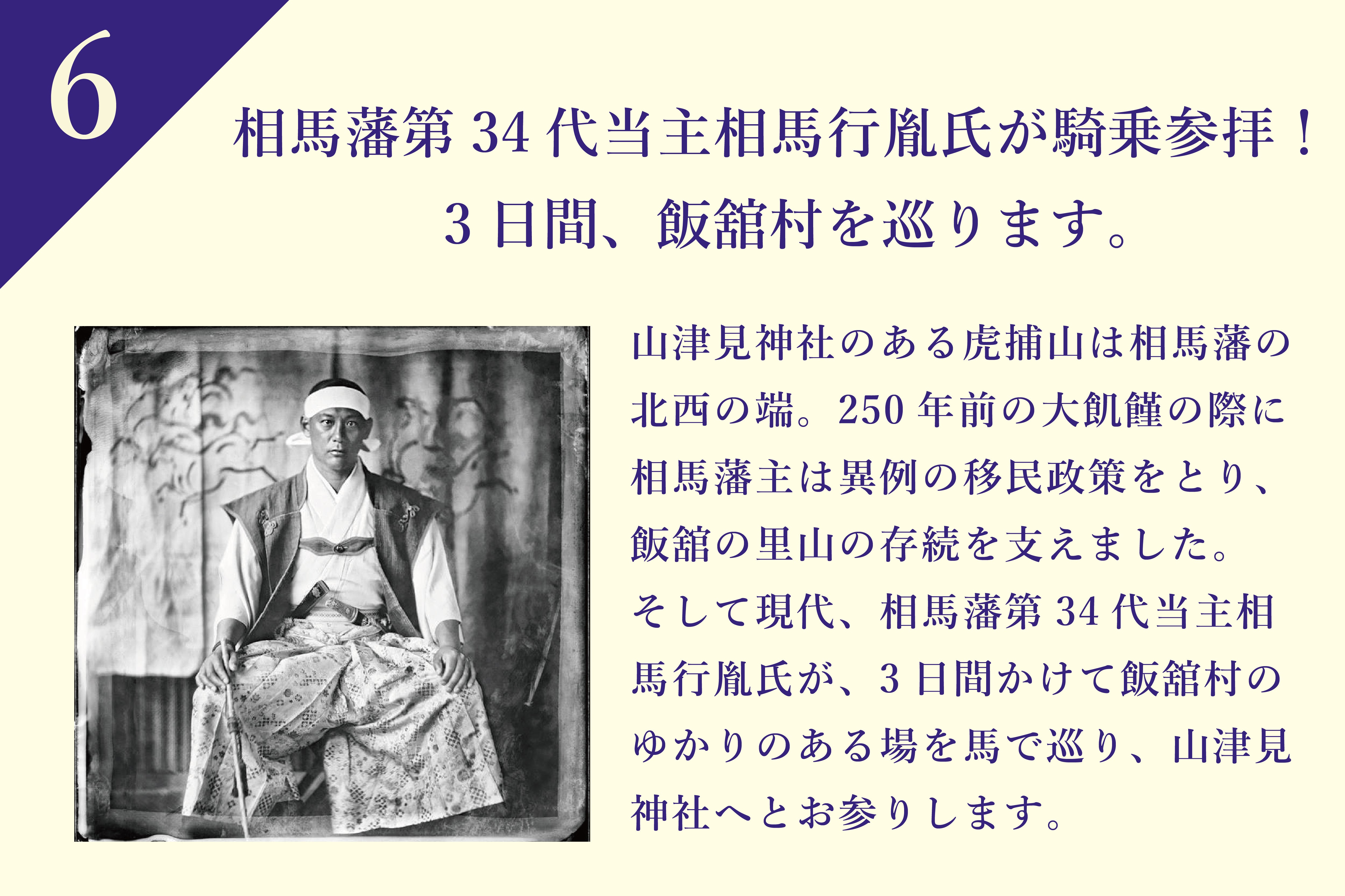 山津見神社のある虎捕山は相馬藩の北西の端。250年前の天明の大飢饉の際にも相馬藩主は異例の移民政策をとり、阿武隈の山中郷(現在の飯舘村)を支えました。そして現代、相馬藩第34代当主相馬行胤氏が、またしても未曾有の災害に見舞われた相馬の最西端の里山を見つめます。3日間かけて飯舘村の相馬藩にゆかりのある場を馬で巡り、山津見神社へとお参りします。
