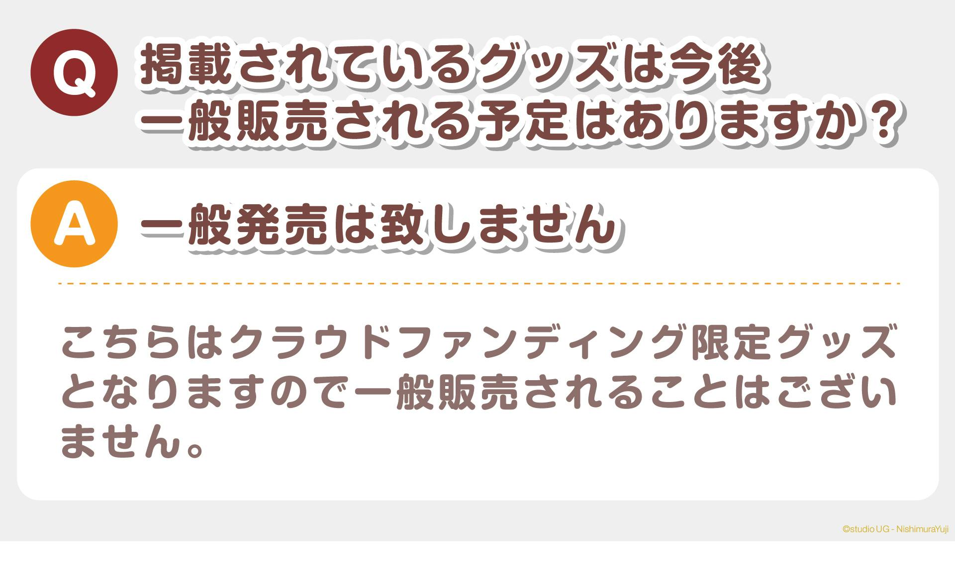 Q：掲載されているイベントグッズは今後、一般販売される予定はありますか？  A：一般販売は致しません こちらはクラウドファンディング限定グッズとなりますので、一般販売されることはございません。