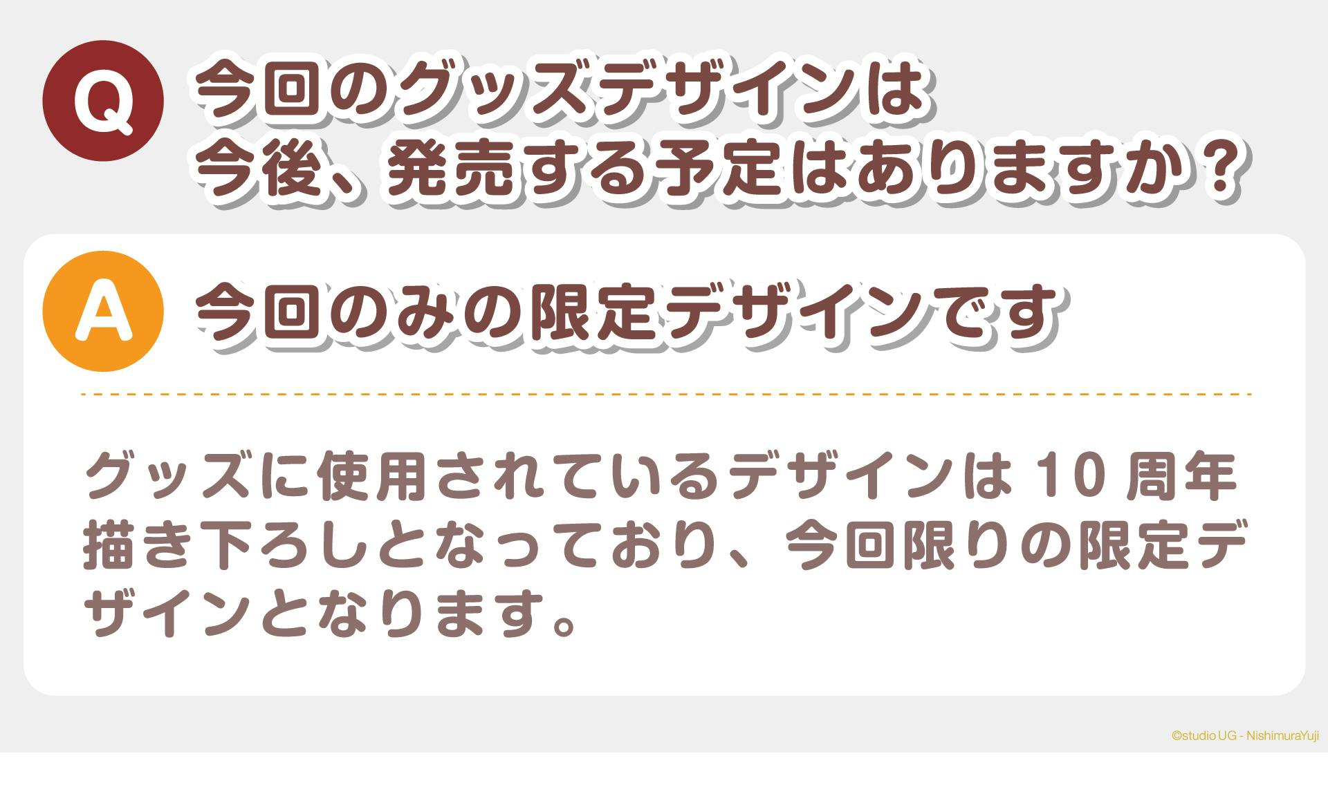 Q：今回のグッズデザインは今後、発売する予定はありますか？  A：今回のみの限定デザインです  グッズに使用されているデザインは10周年描き下ろしとなっており、今回限りの限定デザインとなります。
