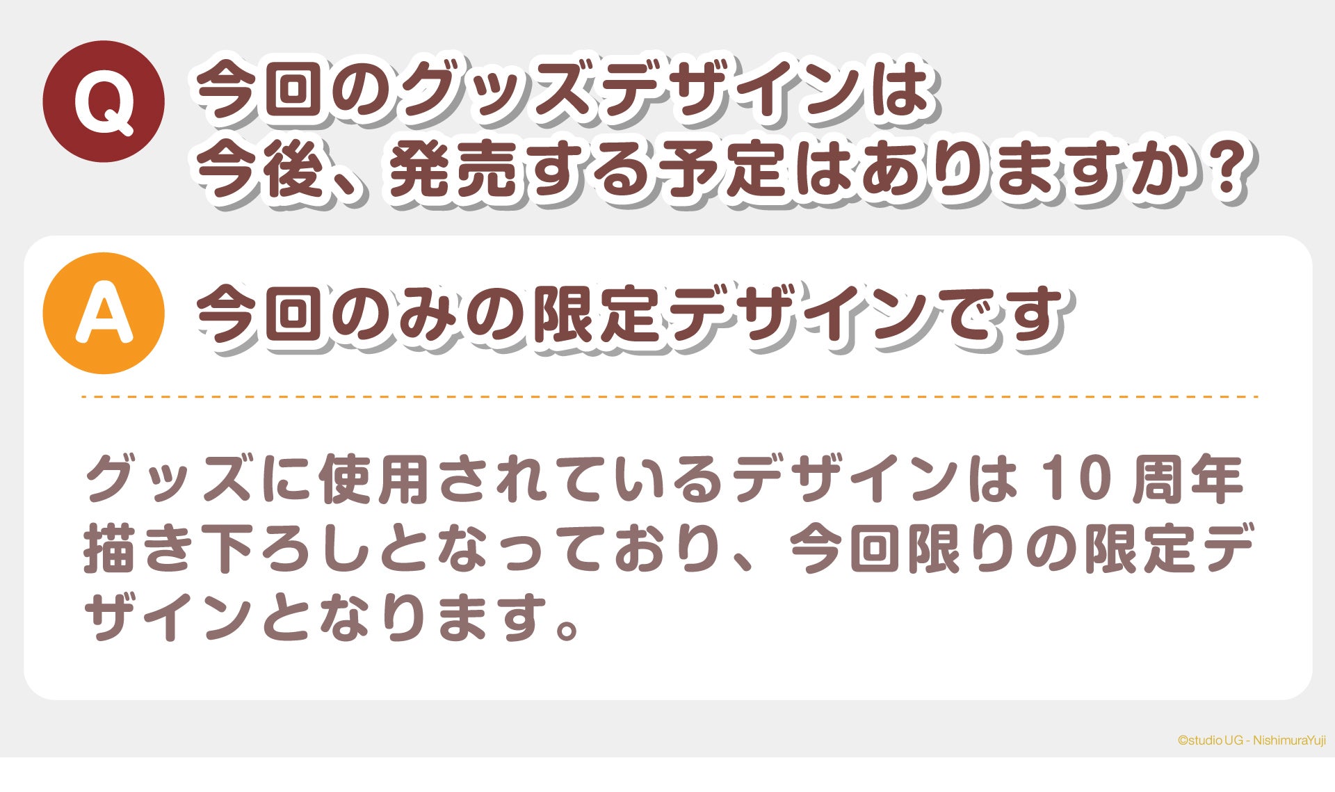 Q：今回のグッズデザインは今後、発売する予定はありますか？  A：今回のみの限定デザインです  グッズに使用されているデザインは10周年描き下ろしとなっており、今回限りの限定デザインとなります。