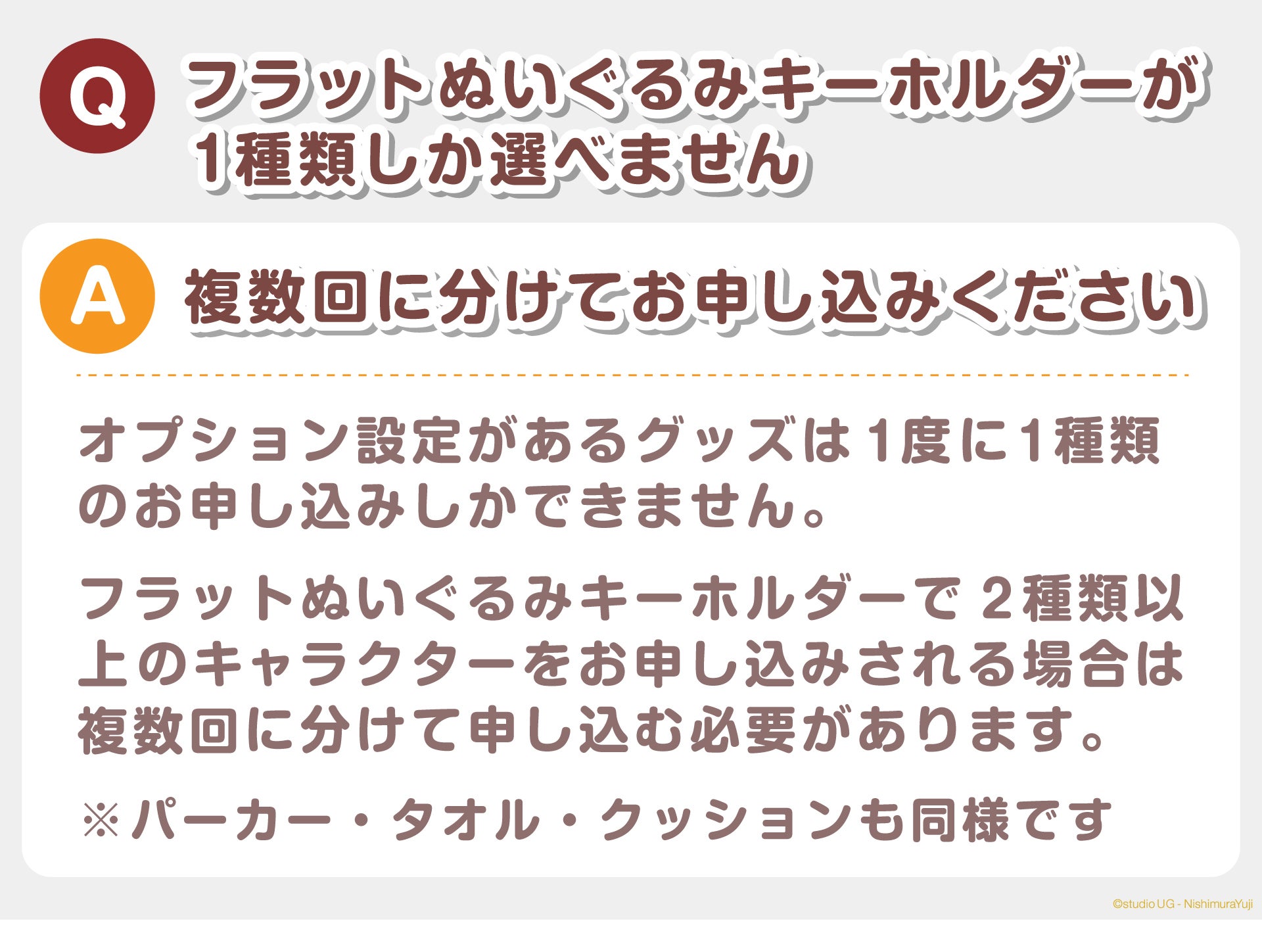 Q:フラットぬいぐるみキーホルダーが1種類しか選べません A:複数回に分けてお申し込みください オプション設定があるグッズは1度に1種類のお申し込みしかできません。 フラットぬいぐるみキーホルダーで2種類以上のキャラクターをお申し込みされる場合は、複数回に分けて申し込む必要があります。※パーカー・タオル・クッションも同様です。