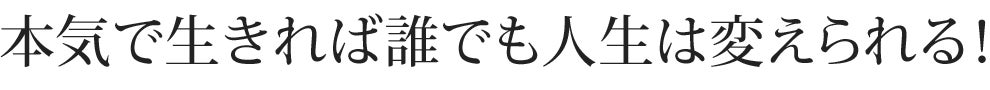 本気で生きれば誰でも人生は変えられる！