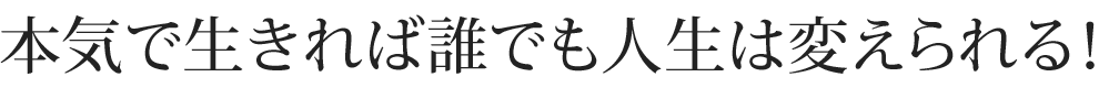 本気で生きれば誰でも人生は変えられる！