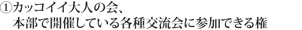 ①カッコイイ大人の会、本部で開催している各種交流会に参加できる権