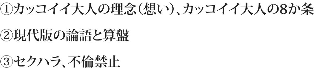 ①カッコイイ大人の理念（想い）、カッコイイ大人の8か条 ②現代版の論語と算盤 ③セクハラ、不倫禁止セクハラ不倫禁止ハラ、不倫禁止