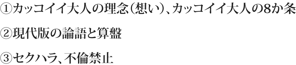 ①カッコイイ大人の理念(想い)、カッコイイ大人の8か条 ②現代版の論語と算盤 ③セクハラ、不倫禁止セクハラ不倫禁止ハラ、不倫禁止