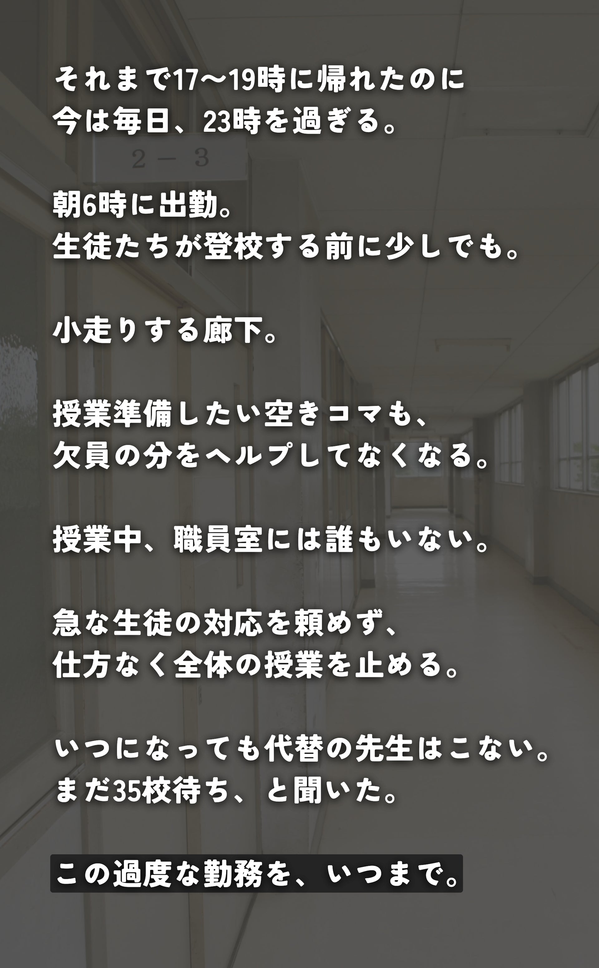 それまで17〜19時に帰れたのに 今は毎日、23時を過ぎる。  朝6時に出勤。 生徒たちが登校する前に少しでも。  小走りする廊下。  授業準備したい空きコマも、 欠員の分をヘルプしてなくなる。  授業中、職員室には誰もいない。  急な生徒の対応を頼めず、 仕方なく全体の授業を止める。  かけこむ給食。  いつになっても代替の先生はこない。 まだ35校待ちらしい。  この過度な勤務を、いつまで。
