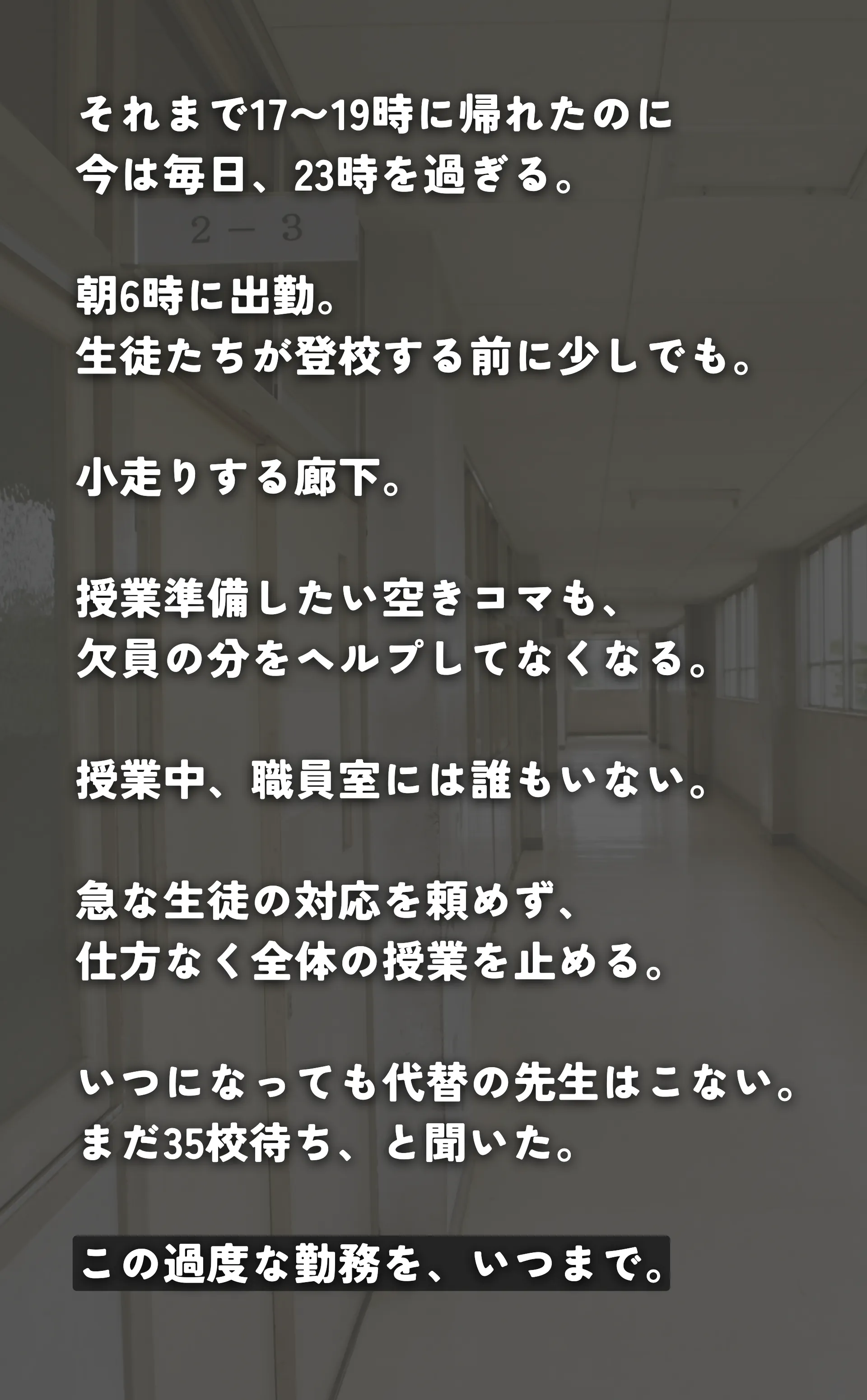 それまで17〜19時に帰れたのに 今は毎日、23時を過ぎる。 朝6時に出勤。 生徒たちが登校する前に少しでも。 小走りする廊下。 授業準備したい空きコマも、 欠員の分をヘルプしてなくなる。 授業中、職員室には誰もいない。 急な生徒の対応を頼めず、 仕方なく全体の授業を止める。 かけこむ給食。 いつになっても代替の先生はこない。 まだ35校待ちらしい。 この過度な勤務を、いつまで。