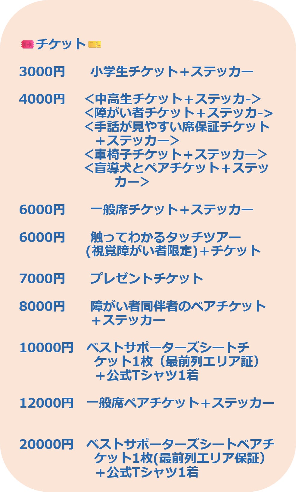 3000円 小学生チケット+ステッカー 4000円 <中高生チケット+ステッカ-> <障がい者チケット+ステッカ-> <手話が見やすい席保証チケット +ステッカー> <車椅子チケット+ステッカー> <盲導犬とペアチケット+ステッ カー> 6000円 一般席チケット+ステッカー 6000円 触ってわかるタッチツアー (視覚障がい者限定)+チケット 7000円 プレゼントチケット 8000円 障がい者同伴者のペアチケット +ステッカー 10000円 ベストサポーターズシートチ ケット1枚(最前列エリア証) +公式Tシャツ1着 12000円 一般席ペアチケット+ステッカー 20000円 ベストサポーターズシートペアチ ケット1枚(最前列エリア保証+公式Tシャツ1着