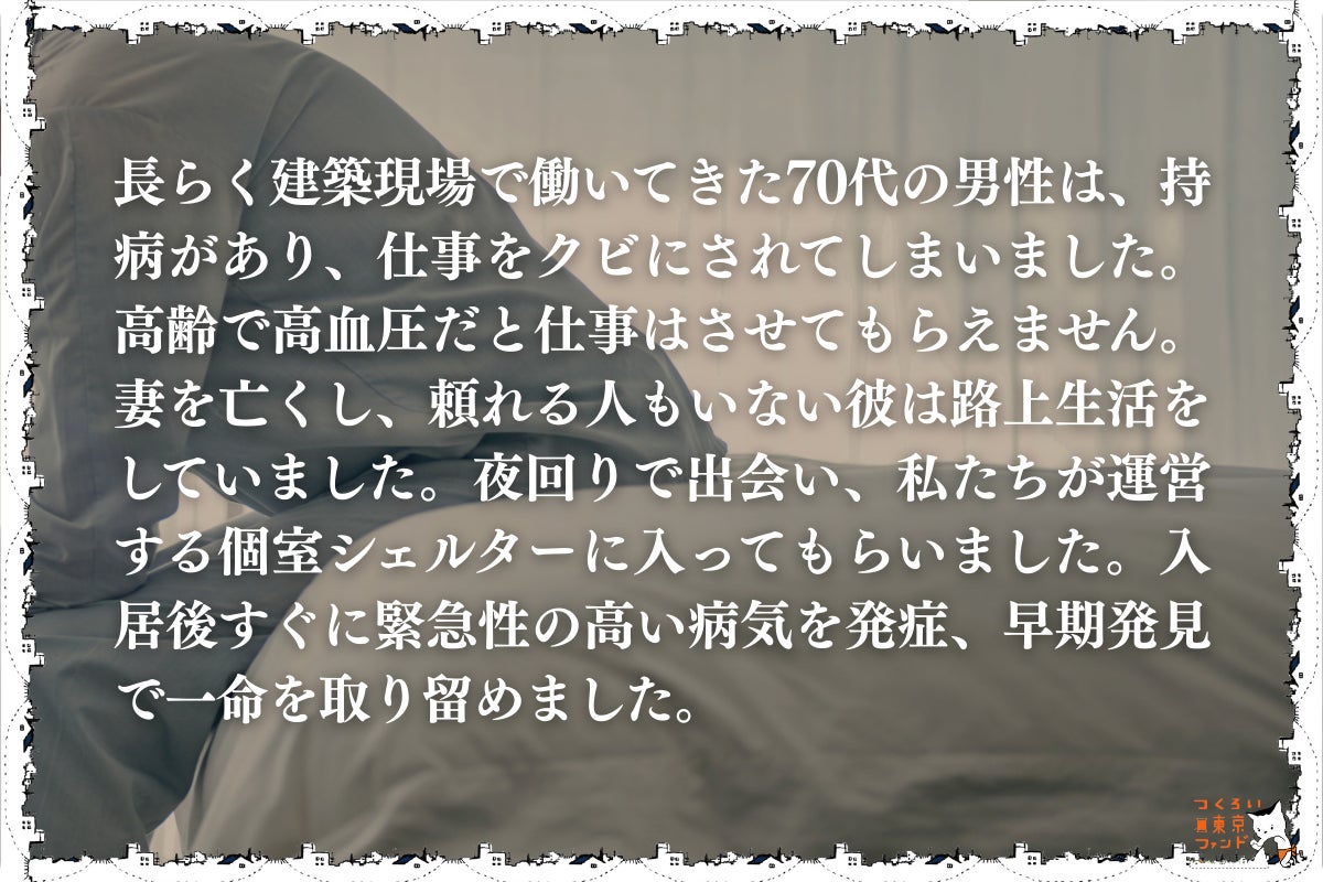 持病で働けなくなり路上生活をしていた70代男性）長らく建築現場で働いてきた70代の男性は、持病があり、仕事をクビにされてしまいました。高齢で高血圧だと仕事はさせてもらえません。妻を亡くし、頼れる人もいない彼は路上生活をしていました。夜回りで出会い、私たちが運営する個室シェルターに入ってもらいました。入居後すぐに緊急性の高い病気を発症、早期発見で一命を取り留めました。