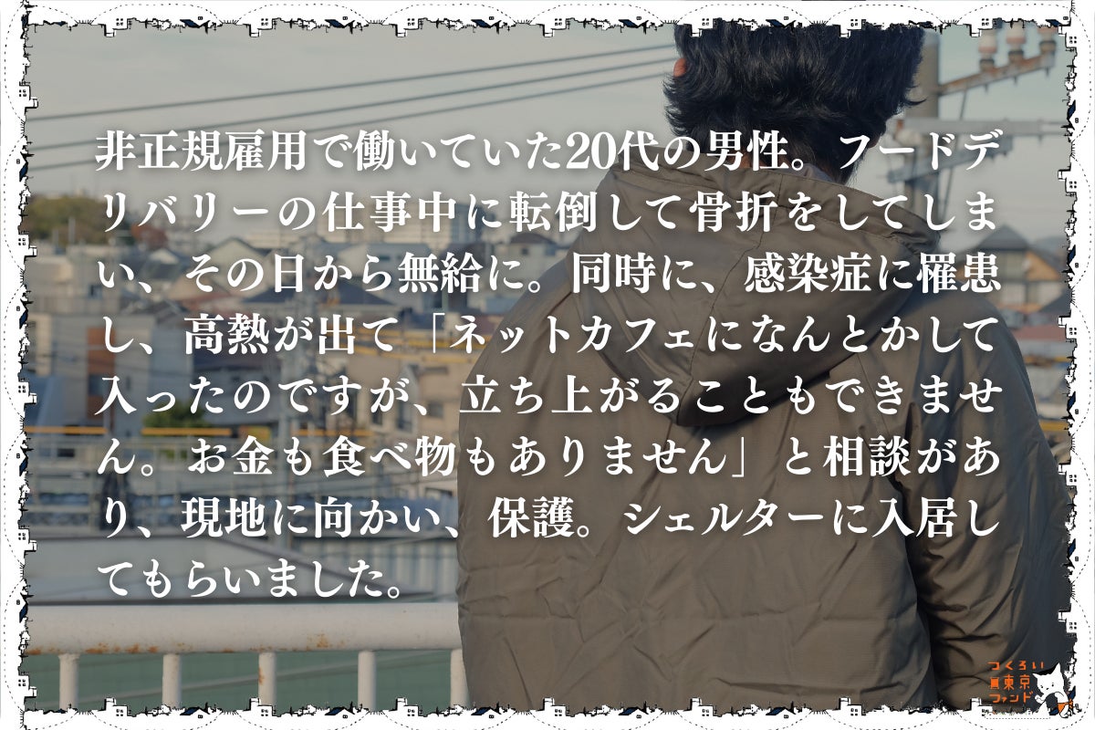 フードデリバリーの仕事で大怪我をしたネットカフェ生活の20代男性）非正規雇用で働いていた20代の男性。フードデリバリーの仕事中に転倒して骨折をしてしまい、その日から無給に。同時に、感染症に罹患し、高熱が出て「ネットカフェになんとかして入ったのですが、立ち上がることもできません。お金も食べ物もありません」と相談があり、現地に向かい、保護。シェルターに入居してもらいました。