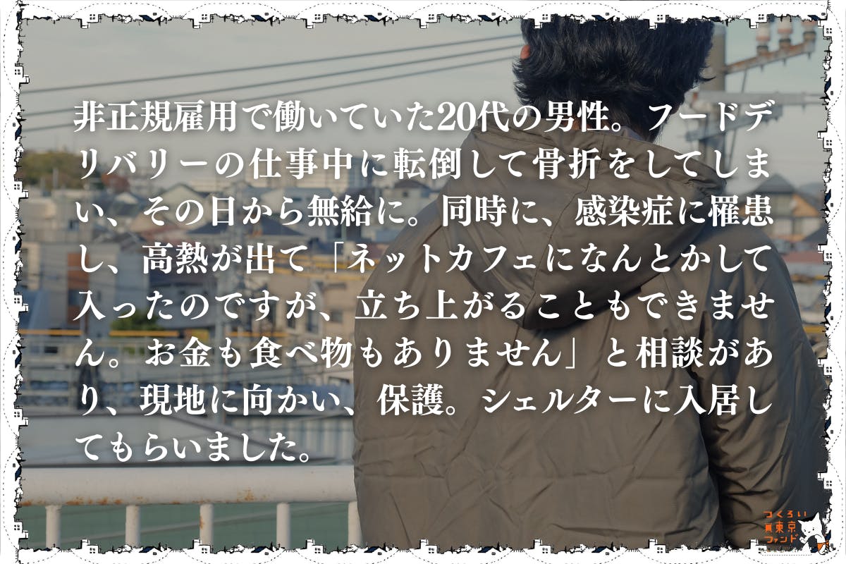 フードデリバリーの仕事で大怪我をしたネットカフェ生活の20代男性)非正規雇用で働いていた20代の男性。フードデリバリーの仕事中に転倒して骨折をしてしまい、その日から無給に。同時に、感染症に罹患し、高熱が出て「ネットカフェになんとかして入ったのですが、立ち上がることもできません。お金も食べ物もありません」と相談があり、現地に向かい、保護。シェルターに入居してもらいました。