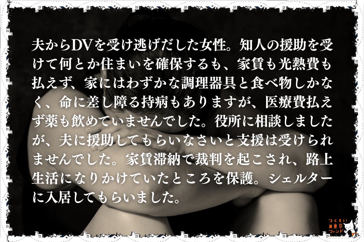 DVで住まいを失い逃れてきたが公的支援を得られなかった女性）夫からDVを受け逃げだした女性。知人の援助を受けて何とか住まいを確保するも家賃も光熱費も払えず、家にはわずかな調理器具と食べ物しかなく、命に差し障る持病もありますが、医療費払えず薬も飲めていませんでした。役所に相談しましたが、夫に援助してもらいなさいと支援は受けられませんでした。家賃滞納で裁判を起こされ、路上生活になりかけていたところを保護。シェルターに入居してもらいました。