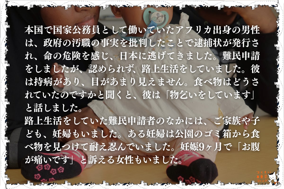 命からがら逃げてきた先でホームレス状態になる難民申請者・妊婦・子供)本国で国家公務員として働いていたアフリカ出身の男性は、政府の汚職の事実を批判したことで逮捕状が発行され、命の危険を感じ、日本に逃げてきました。難民申請をしましたが、認められず、路上生活をしていました。彼は持病があり、目があまり見えません。食べ物はどうされていたのですかと聞くと、彼は「物乞いをしています」と話しました。 路上生活をしていた難民申請者の中には、家族や子供、妊婦もいました。ある妊婦は公園のゴミ箱から食べ物を見つけて耐え忍んでいました。妊娠9ヶ月で「お腹が痛いです」と訴える女性もいました。