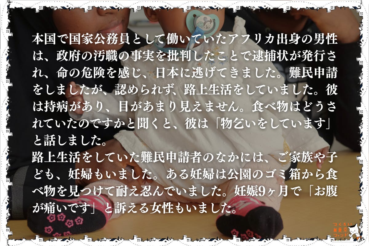 命からがら逃げてきた先でホームレス状態になる難民申請者・妊婦・子供）本国で国家公務員として働いていたアフリカ出身の男性は、政府の汚職の事実を批判したことで逮捕状が発行され、命の危険を感じ、日本に逃げてきました。難民申請をしましたが、認められず、路上生活をしていました。彼は持病があり、目があまり見えません。食べ物はどうされていたのですかと聞くと、彼は「物乞いをしています」と話しました。 路上生活をしていた難民申請者の中には、家族や子供、妊婦もいました。ある妊婦は公園のゴミ箱から食べ物を見つけて耐え忍んでいました。妊娠9ヶ月で「お腹が痛いです」と訴える女性もいました。