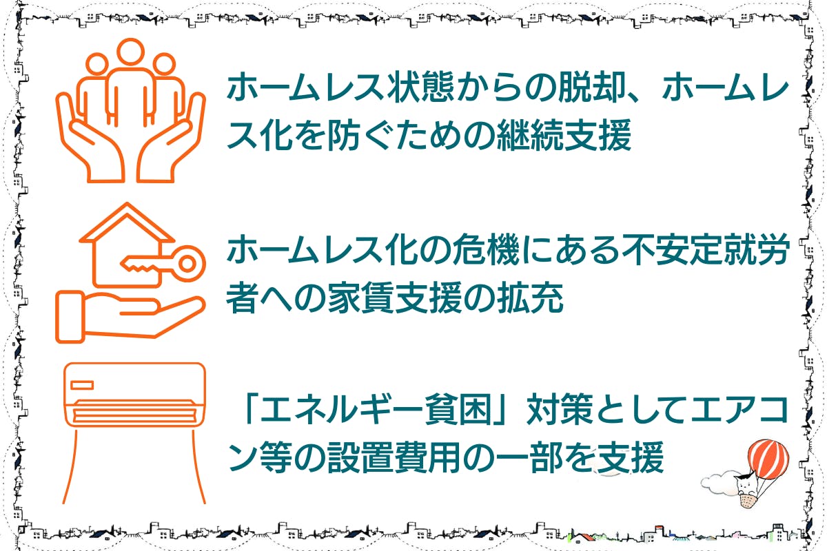 ⚫︎ホームレス状態からの脱却、ホームレス化を防ぐための継続支援。⚫︎ホームレス化の危機にある不安定就労者への家賃支援の拡充。⚫︎「エネルギー貧困」対策としてエアコンなどの設置費用の一部を支援。