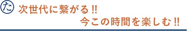 次世代に繋がる‼ 今この時間を楽しむ‼