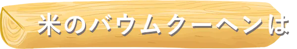 米のバウムクーヘンは