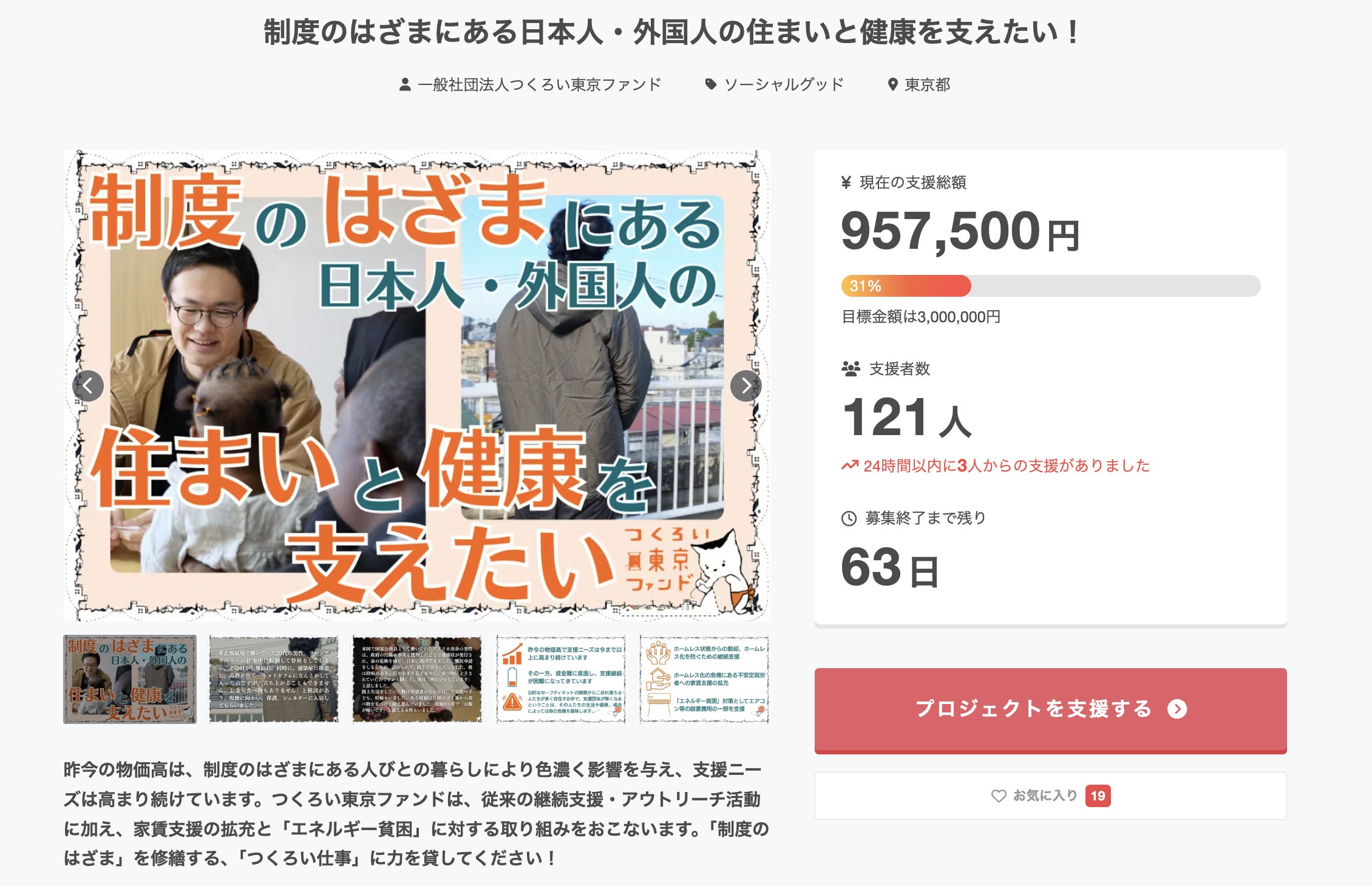 クラウドファンディングのプロジェクトページ。タイトルは「制度のはざまにある日本人・外国人の住まいと健康を支えたい!」。主催は一般社団法人つくろい東京ファンド。 メイン画像には、眼鏡をかけた男性が笑顔で子供と接している様子や、屋外に立つ人物の後ろ姿の写真がコラージュされ、中央に大きくプロジェクト名が配置されています。 画面右側の支援状況パネルには、以下の数字が表示されています: ・現在の支援総額:957,500円 ・進捗率:31%(目標金額は3,000,000円) ・支援者数:121人(24時間以内に3人からの支援あり) ・募集終了まで残り:63日 画面下部の説明文では、物価高騰が生活困窮者に与える影響について触れ、従来の支援に加え、家賃支援の拡充や「エネルギー貧困」への取り組みを行うと説明しています。「『制度のはざま』を修繕する、『つくろい仕事』に力を貸してください!」と支援を呼びかけています。右下には赤色の「プロジェクトを支援する」ボタンがあります。