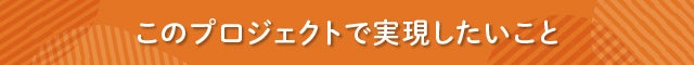 見出し　このプロジェクトで実現したいこと